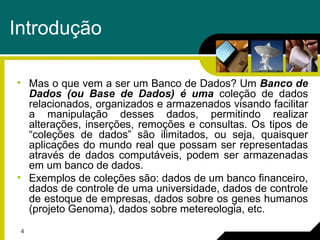 4
Introdução
• Mas o que vem a ser um Banco de Dados? Um Banco de
Dados (ou Base de Dados) é uma coleção de dados
relacionados, organizados e armazenados visando facilitar
a manipulação desses dados, permitindo realizar
alterações, inserções, remoções e consultas. Os tipos de
“coleções de dados” são ilimitados, ou seja, quaisquer
aplicações do mundo real que possam ser representadas
através de dados computáveis, podem ser armazenadas
em um banco de dados.
• Exemplos de coleções são: dados de um banco financeiro,
dados de controle de uma universidade, dados de controle
de estoque de empresas, dados sobre os genes humanos
(projeto Genoma), dados sobre metereologia, etc.
 