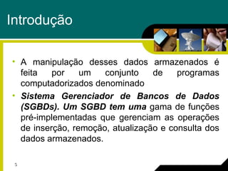 5
Introdução
• A manipulação desses dados armazenados é
feita por um conjunto de programas
computadorizados denominado
• Sistema Gerenciador de Bancos de Dados
(SGBDs). Um SGBD tem uma gama de funções
pré-implementadas que gerenciam as operações
de inserção, remoção, atualização e consulta dos
dados armazenados.
 