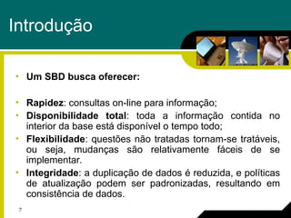 7
Introdução
• Um SBD busca oferecer:
• Rapidez: consultas on-line para informação;
• Disponibilidade total: toda a informação contida no
interior da base está disponível o tempo todo;
• Flexibilidade: questões não tratadas tornam-se tratáveis,
ou seja, mudanças são relativamente fáceis de se
implementar.
• Integridade: a duplicação de dados é reduzida, e políticas
de atualização podem ser padronizadas, resultando em
consistência de dados.
 
