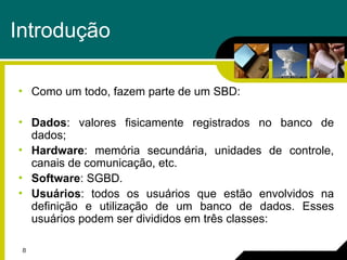 8
Introdução
• Como um todo, fazem parte de um SBD:
• Dados: valores fisicamente registrados no banco de
dados;
• Hardware: memória secundária, unidades de controle,
canais de comunicação, etc.
• Software: SGBD.
• Usuários: todos os usuários que estão envolvidos na
definição e utilização de um banco de dados. Esses
usuários podem ser divididos em três classes:
 