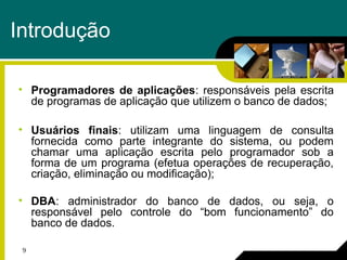 9
Introdução
• Programadores de aplicações: responsáveis pela escrita
de programas de aplicação que utilizem o banco de dados;
• Usuários finais: utilizam uma linguagem de consulta
fornecida como parte integrante do sistema, ou podem
chamar uma aplicação escrita pelo programador sob a
forma de um programa (efetua operações de recuperação,
criação, eliminação ou modificação);
• DBA: administrador do banco de dados, ou seja, o
responsável pelo controle do “bom funcionamento” do
banco de dados.
 