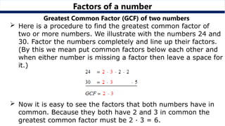 Factors of a number
Greatest Common Factor (GCF) of two numbers
 Here is a procedure to find the greatest common factor of
two or more numbers. We illustrate with the numbers 24 and
30. Factor the numbers completely and line up their factors.
(By this we mean put common factors below each other and
when either number is missing a factor then leave a space for
it.)
 Now it is easy to see the factors that both numbers have in
common. Because they both have 2 and 3 in common the
greatest common factor must be 2 · 3 = 6.
 