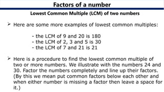 Factors of a number
Lowest Common Multiple (LCM) of two numbers
 Here are some more examples of lowest common multiples:
- the LCM of 9 and 20 is 180
- the LCM of 2, 3 and 5 is 30
- the LCM of 7 and 21 is 21
 Here is a procedure to find the lowest common multiple of
two or more numbers. We illustrate with the numbers 24 and
30. Factor the numbers completely and line up their factors.
(By this we mean put common factors below each other and
when either number is missing a factor then leave a space for
it.)
 