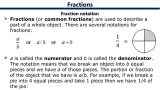 Fractions
Fraction notation
 Fractions (or common fractions) are used to describe a
part of a whole object. There are several notations for
fractions:
 a is called the numerator and b is called the denominator.
The notation means that we break an object into b equal
pieces and we have a of those pieces. The portion or fraction
of the object that we have is a/b. For example, if we break a
pie into 4 equal pieces and take 1 piece then we have 1/4 of
the pie:
 