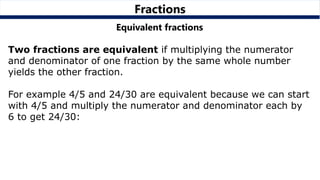 Fractions
Equivalent fractions
Two fractions are equivalent if multiplying the numerator
and denominator of one fraction by the same whole number
yields the other fraction.
For example 4/5 and 24/30 are equivalent because we can start
with 4/5 and multiply the numerator and denominator each by
6 to get 24/30:
 