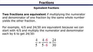 Fractions
Equivalent fractions
Two fractions are equivalent if multiplying the numerator
and denominator of one fraction by the same whole number
yields the other fraction.
For example, 4/5 and 24/30 are equivalent because we can
start with 4/5 and multiply the numerator and denominator
each by 6 to get 24/30:
 