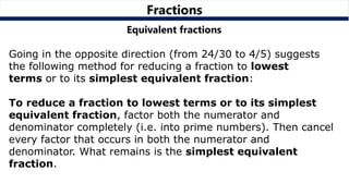 Fractions
Equivalent fractions
Going in the opposite direction (from 24/30 to 4/5) suggests
the following method for reducing a fraction to lowest
terms or to its simplest equivalent fraction:
To reduce a fraction to lowest terms or to its simplest
equivalent fraction, factor both the numerator and
denominator completely (i.e. into prime numbers). Then cancel
every factor that occurs in both the numerator and
denominator. What remains is the simplest equivalent
fraction.
 
