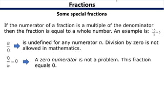 Fractions
Some special fractions
If the numerator of a fraction is a multiple of the denominator
then the fraction is equal to a whole number. An example is:
is undefined for any numerator n. Division by zero is not
allowed in mathematics.
A zero numerator is not a problem. This fraction
equals 0.
 