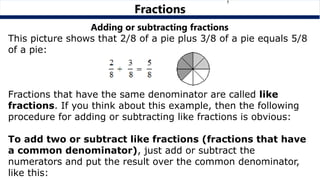 Adding or subtracting fractions
This picture shows that 2/8 of a pie plus 3/8 of a pie equals 5/8
of a pie:
Fractions that have the same denominator are called like
fractions. If you think about this example, then the following
procedure for adding or subtracting like fractions is obvious:
To add two or subtract like fractions (fractions that have
a common denominator), just add or subtract the
numerators and put the result over the common denominator,
like this:
Fractions
 
