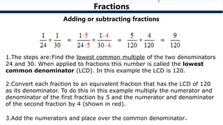 Adding or subtracting fractions
1.The steps are:Find the lowest common multiple of the two denominators
24 and 30. When applied to fractions this number is called the lowest
common denominator (LCD). In this example the LCD is 120.
2.Convert each fraction to an equivalent fraction that has the LCD of 120
as its denominator. To do this in this example multiply the numerator and
denominator of the first fraction by 5 and the numerator and denominator
of the second fraction by 4 (shown in red).
3.Add the numerators and place over the common denominator.
Fractions
 