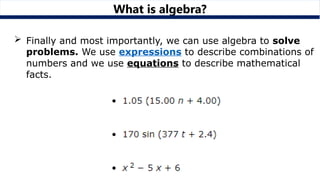 What is algebra?
 Finally and most importantly, we can use algebra to solve
problems. We use expressions to describe combinations of
numbers and we use equations to describe mathematical
facts.
 