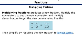 Multiplying fractions
Multiplying fractions produces a new fraction. Multiply the
numerators to get the new numerator and multiply
denominators to get the new denominator, like this:
Then simplify by reducing the new fraction to lowest terms.
Fractions
 