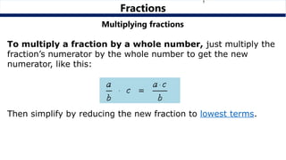 Multiplying fractions
To multiply a fraction by a whole number, just multiply the
fraction’s numerator by the whole number to get the new
numerator, like this:
Then simplify by reducing the new fraction to lowest terms.
Fractions
 