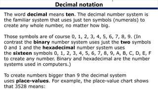 The word decimal means ten. The decimal number system is
the familiar system that uses just ten symbols (numerals) to
create any whole number, no matter how big.
Those symbols are of course 0, 1, 2, 3, 4, 5, 6, 7, 8, 9. (In
contrast the binary number system uses just the two symbols
0 and 1 and the hexadecimal number system uses
the sixteen symbols 0, 1, 2, 3, 4, 5, 6, 7, 8, 9, A, B, C, D, E, F
to create any number. Binary and hexadecimal are the number
systems used in computers.)
To create numbers bigger than 9 the decimal system
uses place-values. For example, the place-value chart shows
that 3528 means:
Decimal notation
 