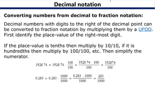 Decimal numbers with digits to the right of the decimal point can
be converted to fraction notation by multiplying them by a UFOO.
First identify the place-value of the right-most digit.
If the place-value is tenths then multiply by 10/10, if it is
hundredths then multiply by 100/100, etc. Then simplify the
numerator.
Decimal notation
Converting numbers from decimal to fraction notation:
 