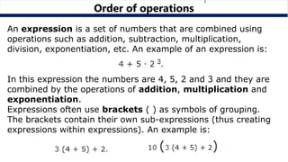 Order of operations
An expression is a set of numbers that are combined using
operations such as addition, subtraction, multiplication,
division, exponentiation, etc. An example of an expression is:
In this expression the numbers are 4, 5, 2 and 3 and they are
combined by the operations of addition, multiplication and
exponentiation.
Expressions often use brackets ( ) as symbols of grouping.
The brackets contain their own sub-expressions (thus creating
expressions within expressions). An example is:
 