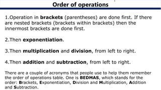 1.Operation in brackets (parentheses) are done first. If there
are nested brackets (brackets within brackets) then the
innermost brackets are done first.
2.Then exponentiation.
3.Then multiplication and division, from left to right.
4.Then addition and subtraction, from left to right.
There are a couple of acronyms that people use to help them remember
the order of operations table. One is BEDMAS, which stands for the
order: Brackets, Exponentiation, Division and Multiplication, Addition
and Subtraction.
Order of operations
 