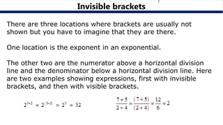 Invisible brackets
There are three locations where brackets are usually not
shown but you have to imagine that they are there.
One location is the exponent in an exponential.
The other two are the numerator above a horizontal division
line and the denominator below a horizontal division line. Here
are two examples showing expressions, first with invisible
brackets, and then with visible brackets.
 