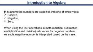 Introduction to Algebra
In Mathematics numbers are classified into one of three types:
 Positive,
 Negative,
 Zero.
When using the four operations in math (addition, subtraction,
multiplication and division) rule varies for negative numbers.
As such, negative number is interpreted based on the case.
 