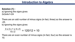 Introduction to Algebra
Solution (1) :
a) Ignoring the signs gives
2x3x4x1=24
There are an odd number of minus signs (in fact, three) so the answer is
-24.
b) Ignoring the signs gives
There are an even number of minus signs (in fact, four) so the answer is
10.
3 x 2 x 1 x 4 x 5
6 x 2 = 120/12 = 10
 