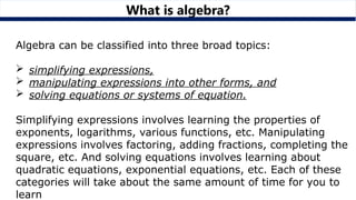 What is algebra?
Algebra can be classified into three broad topics:
 simplifying expressions,
 manipulating expressions into other forms, and
 solving equations or systems of equation.
Simplifying expressions involves learning the properties of
exponents, logarithms, various functions, etc. Manipulating
expressions involves factoring, adding fractions, completing the
square, etc. And solving equations involves learning about
quadratic equations, exponential equations, etc. Each of these
categories will take about the same amount of time for you to
learn
 