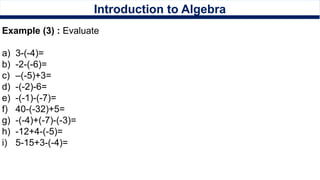Introduction to Algebra
Example (3) : Evaluate
a) 3-(-4)=
b) -2-(-6)=
c) –(-5)+3=
d) -(-2)-6=
e) -(-1)-(-7)=
f) 40-(-32)+5=
g) -(-4)+(-7)-(-3)=
h) -12+4-(-5)=
i) 5-15+3-(-4)=
 