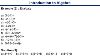 Introduction to Algebra
Example (3) : Evaluate
a) 3-(-4)=
b) -2-(-6)=
c) –(-5)+3=
d) -(-2)-6=
e) -(-1)-(-7)=
f) 40-(-32)+5=
g) -(-4)+(-7)-(-3)=
h) -12+4-(-5)=
i) 5-15+3-(-4)=
Solution (3):
a) 3+4=7 b)-2+6=4 c)5+3=8 d)2-6=-4 e)1+7=8
 