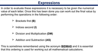 Expressions
In order to evaluate these expressions it is necessary to be given the numerical
value of each letter. Once this has been done you can work out the final value by
performing the operations in the following order:
 Brackets first (B)
 Indices second (I)
 Division and Multiplication (DM)
 Addition and Subtraction (AS)
This is sometimes remembered using the acronym BIDMAS and it is essential
that this ordering is used for working out all mathematical calculations.
 