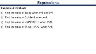 Expressions
Example 4: Evaluate
a) Find the value of 5x-2y when x=5 and y=1
b) Find the value of 3x2
-5x+4 when x=4
c) Find the value of -3(P)2
+3P+3 when P=3
d) Find the value of (4-A)-(-4A+7) when A=6
 