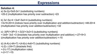 Expressions
Solution 4:
a) 5x-2y=5x5-2x1 (substituting numbers)
=25-2 (multiplication has priority over subtraction) =23
b) 3x2
-5x+4 =3x42
-5x4+4 (substituting numbers)
=3x16-20+4 (indices have priority over multiplication and addition/subtraction) =48-20+4
(multiplication has priority over addition/subtraction) =32
c) -3(P)2
+3P+3 =-3(3)2
+3x3+3 (substituting numbers)
=-3x9+ 3x3 +3 (brackets has priority over multiplication and addition) =-27+9+3
((multiplication has priority over addition/subtraction) =-15
d) (4-A)-(-4A+7) =(4-6)-(-4x6+7) (substituting numbers)
=(-2)- (-24+7) (brackets first)
=-2-(-17) (multiplication rules)
=-2+17 =15
 