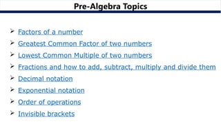 Pre-Algebra Topics
 Factors of a number
 Greatest Common Factor of two numbers
 Lowest Common Multiple of two numbers
 Fractions and how to add, subtract, multiply and divide them
 Decimal notation
 Exponential notation
 Order of operations
 Invisible brackets
 