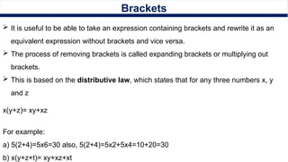 Brackets
 It is useful to be able to take an expression containing brackets and rewrite it as an
equivalent expression without brackets and vice versa.
 The process of removing brackets is called expanding brackets or multiplying out
brackets.
 This is based on the distributive law, which states that for any three numbers x, y
and z
x(y+z)= xy+xz
For example:
a) 5(2+4)=5x6=30 also, 5(2+4)=5x2+5x4=10+20=30
b) x(y+z+t)= xy+xz+xt
 