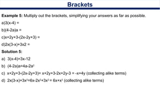 Brackets
Example 5: Multiply out the brackets, simplifying your answers as far as possible.
a)3(x-4) =
b)(4-2a)a =
c)x+2y+3-(2x-2y+3) =
d)2x(3-x)+3x2 =
Solution 5:
a) 3(x-4)=3x-12
b) (4-2a)a=4a-2a2
c) x+2y+3-(2x-2y+3)= x+2y+3-2x+2y-3 = -x+4y (collecting alike terms)
d) 2x(3-x)+3x2
=6x-2x2
+3x2
= 6x+x2
(collecting alike terms)
 