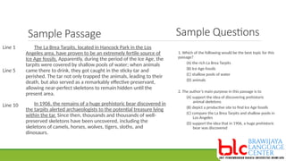 Sample Passage
The La Brea Tarpits, located in Hancock Park in the Los
Angeles area, have proven to be an extremely fertile source of
Ice Age fossils. Apparently, during the period of the Ice Age, the
tarpits were covered by shallow pools of water; when animals
came there to drink, they got caught in the sticky tar and
perished. The tar not only trapped the animals, leading to their
death, but also served as a remarkably effective preservant,
allowing near-perfect skeletons to remain hidden until the
present area.
In 1906, the remains of a huge prehistoric bear discovered in
the tarpits alerted archaeologists to the potential treasure lying
within the tar. Since then, thousands and thousands of well-
preserved skeletons have been uncovered, including the
skeletons of camels, horses, wolves, tigers, sloths, and
dinosaurs.
Line 1
Line 5
Line 10
1. Which of the following would be the best topic for this
passage?
(A) the rich La Brea Tarpits
(B) Ice Age fossils
(C) shallow pools of water
(D) animals
2. The author’s main purpose in this passage is to
(A) support the idea of discovering prehistoric
animal skeletons
(B) depict a productive site to find Ice Age fossils
(C) compare the La Brea Tarpits and shallow pools in
Los Angeles
(D) support the idea that in 1906, a huge prehistoric
bear was discovered
Sample Questions
 