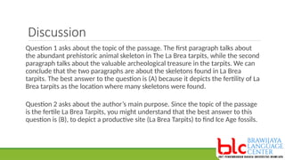 Discussion
Question 1 asks about the topic of the passage. The first paragraph talks about
the abundant prehistoric animal skeleton in The La Brea tarpits, while the second
paragraph talks about the valuable archeological treasure in the tarpits. We can
conclude that the two paragraphs are about the skeletons found in La Brea
tarpits. The best answer to the question is (A) because it depicts the fertility of La
Brea tarpits as the location where many skeletons were found.
Question 2 asks about the author’s main purpose. Since the topic of the passage
is the fertile La Brea Tarpits, you might understand that the best answer to this
question is (B), to depict a productive site (La Brea Tarpits) to find Ice Age fossils.
 