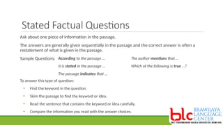 Stated Factual Questions
Ask about one piece of information in the passage.
The answers are generally given sequentially in the passage and the correct answer is often a
restatement of what is given in the passage.
Sample Questions: According to the passage …
It is stated in the passage …
The passage indicates that …
The author mentions that …
Which of the following is true …?
To answer this type of question:
• Find the keyword in the question.
• Skim the passage to find the keyword or idea.
• Read the sentence that contains the keyword or idea carefully.
• Compare the information you read with the answer choices.
 