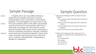 Sample Passage
In English, there are many different kinds of
expressions that people use to give a name to
anything whose name is unknown or momentarily
forgotten. The word gadget is one such word. It was
first used by British sailors in the 1850s and probably
came from the French word gachette, which was a
small hook. In everyday use, the word has a more
general meaning. Other words are also used to give a
name to something unnamed or unknown, and these
words tend to be somewhat imaginative. Some of the
move commonly used expressions are a what-d’ye-
call-it, a whatsis, a thingamabob, a thingamajig, a
doodad, or a doohickey.
Line 1
Line 5
Line 10
Sample Question
1. Which of the following is NOT true about the word
“gadget”?
(A) It is used to name something when the name is
not known.
(B) It was used at the beginning of the nineteenth
century.
(C) It most likely came from a word in the French
language.
(D) Its first known use was by British sailors.
2. Which of the following is NOT mentioned in the
passage as an expression for something that is not
known?
(A) A thingamabob
(B) A gadget
(C) A doohickey
(D) A what-is-it
 