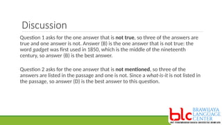 Discussion
Question 1 asks for the one answer that is not true, so three of the answers are
true and one answer is not. Answer (B) is the one answer that is not true: the
word gadget was first used in 1850, which is the middle of the nineteenth
century, so answer (B) is the best answer.
Question 2 asks for the one answer that is not mentioned, so three of the
answers are listed in the passage and one is not. Since a what-is-it is not listed in
the passage, so answer (D) is the best answer to this question.
 