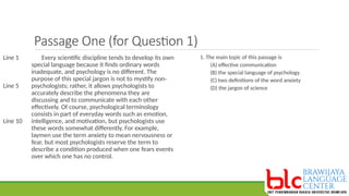 Passage One (for Question 1)
Every scientific discipline tends to develop its own
special language because it finds ordinary words
inadequate, and psychology is no different. The
purpose of this special jargon is not to mystify non-
psychologists; rather, it allows psychologists to
accurately describe the phenomena they are
discussing and to communicate with each other
effectively. Of course, psychological terminology
consists in part of everyday words such as emotion,
intelligence, and motivation, but psychologists use
these words somewhat differently. For example,
laymen use the term anxiety to mean nervousness or
fear, but most psychologists reserve the term to
describe a condition produced when one fears events
over which one has no control.
Line 1
Line 5
Line 10
1. The main topic of this passage is
(A) effective communication
(B) the special language of psychology
(C) two definitions of the word anxiety
(D) the jargon of science
 