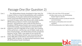 Passage One (for Question 2)
The off-Broadway theater developed in New York City
in about 1950 as a result of dissatisfaction with conditions
on Broadway. Its founders believed that Broadway was
overly concerned with producing safe, commercially
successful hit plays rather than drama with artistic quality.
Off-Broadway producers tried to assist playwrights,
directors, and performers who could not find work on
Broadway. Off-Broadway theaters were poorly equipped,
had limited seating, and provided few conveniences for
audiences. But the originality of the scripts, the creativity
of the performers, and the low cost of tickets made up for
these disadvantages, and off-Broadway theater prospered.
However, by the 1960s, costs began to rise and by the
1970s, the off-Broadway theater was encountering many
of the difficulties of Broadway and had lost much of its
vitality. With its decline, an experimental movement called
off-off-Broadway theater developed.
Line 1
Line 5
Line 10
Line 15
2. What is the main idea of this passage?
(A) After initial success, the off-Broadway
theater began to decline.
(B) Off-Broadway theaters produced many hit
commercial plays.
(C) Theaters on Broadway were not well
equipped.
(D) Off-Broadway plays were highly creative.
 