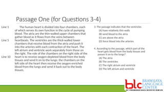 Passage One (for Questions 3-4)
The human heart is divided into four chambers, each
of which serves its own function in the cycle of pumping
blood. The atria are the thin-walled upper chambers that
gather blood as it flows from the veins between
heartbeats. The ventricles are the thick-walled lower
chambers that receive blood from the atria and push it
into the arteries with each contraction of the heart. The
left atrium and ventricle work separately from those on
the right. The role of the chambers on the right side of the
heart is to receive oxygen-depleted blood from the body
tissues and send it on to the lungs; the chambers on the
left side of the heart then receive the oxygen-enriched
blood from the lungs and send it back out to the body
tissues.
Line 1
Line 5
Line 10
3. The passage indicates that the ventricles
(A) have relatively thin walls
(B) send blood to the atria
(C) are above the atria
(D) force blood into the arteries
4. According to the passage, which part of the
heart gets blood from the body tissues and
passes it on to the lungs?
(A) The atria
(B) The ventricles
(C) The right atrium and ventricle
(D) The left atrium and ventricle
 