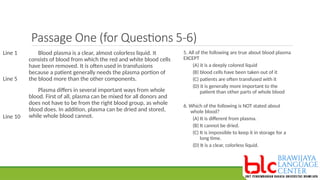 Passage One (for Questions 5-6)
Blood plasma is a clear, almost colorless liquid. It
consists of blood from which the red and white blood cells
have been removed. It is often used in transfusions
because a patient generally needs the plasma portion of
the blood more than the other components.
Plasma differs in several important ways from whole
blood. First of all, plasma can be mixed for all donors and
does not have to be from the right blood group, as whole
blood does. In addition, plasma can be dried and stored,
while whole blood cannot.
Line 1
Line 5
Line 10
5. All of the following are true about blood plasma
EXCEPT
(A) it is a deeply colored liquid
(B) blood cells have been taken out of it
(C) patients are often transfused with it
(D) it is generally more important to the
patient than other parts of whole blood
6. Which of the following is NOT stated about
whole blood?
(A) It is different from plasma.
(B) It cannot be dried.
(C) It is impossible to keep it in storage for a
long time.
(D) It is a clear, colorless liquid.
 