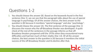 Questions 1-2
1. You should choose the answer (B). Based on the keywords found in the first
sentence (line 1), we can see that the paragraph talks about the use of special
language in psychology. Of all the answer choices, the best answer to the
question is (B) because it mentions “special language” and also “psychology”.
2. You should choose the answer (A). The first sentence of the passage (line 1)
discusses the reason why the off-Broadway theater was developed. A quick
check of the rest of the sentences in the passage informs us that off-
Broadway theaters prospered until the 1970s when they encountered many
difficulties and had lost much of their vitality (line 13). Of all the answer
choices, the best answer to the question is (A) because it mentions the initial
success of the off-Broadway theater and its decline after that.
 
