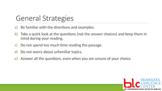 General Strategies
a) Be familiar with the directions and examples.
b) Take a quick look at the questions (not the answer choices) and keep them in
mind during your reading.
c) Do not spend too much time reading the passage.
d) Do not worry about unfamiliar topics.
e) Answer all the questions, even when you are unsure of your choice.
 