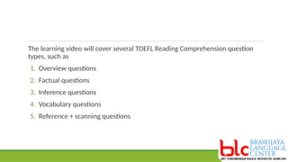 The learning video will cover several TOEFL Reading Comprehension question
types, such as
1. Overview questions
2. Factual questions
3. Inference questions
4. Vocabulary questions
5. Reference + scanning questions
 