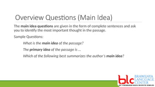 Overview Questions (Main Idea)
The main idea questions are given in the form of complete sentences and ask
you to identify the most important thought in the passage.
Sample Questions:
What is the main idea of the passage?
The primary idea of the passage is …
Which of the following best summarizes the author’s main idea?
 
