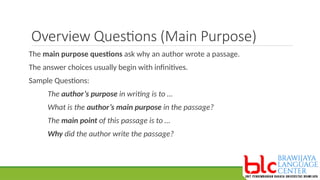 Overview Questions (Main Purpose)
The main purpose questions ask why an author wrote a passage.
The answer choices usually begin with infinitives.
Sample Questions:
The author’s purpose in writing is to …
What is the author’s main purpose in the passage?
The main point of this passage is to …
Why did the author write the passage?
 