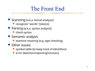 10
The Front End
 Scanning (a.k.a. lexical analysis)
 recognize "words" (tokens)
 Parsing (a.k.a. syntax analysis)
 check syntax
 Semantic analysis
 examine meaning (e.g. type checking)
 Other issues:
 symbol table (to keep track of identifiers)
 error detection/reporting/recovery
 