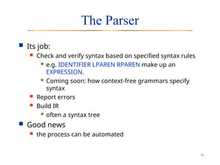 12
The Parser
 Its job:
 Check and verify syntax based on specified syntax rules
 e.g. IDENTIFIER LPAREN RPAREN make up an
EXPRESSION.
 Coming soon: how context-free grammars specify
syntax
 Report errors
 Build IR
 often a syntax tree
 Good news
 the process can be automated
 