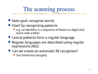 15
The scanning process
 Main goal: recognize words
 How? by recognizing patterns
 e.g. an identifier is a sequence of letters or digits that
starts with a letter.
 Lexical patterns form a regular language
 Regular languages are described using regular
expressions (REs)
 Can we create an automatic RE recognizer?
 Yes! (Hold that thought)
 